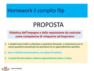 Homework il compito flip
1. I compiti sono rivolti a sollecitare e postulare domande, a sintonizzarsi con le
nuove questioni concettuali e/o procedure di un apprendimento specifico.
2. Non si richiede memorizzazione, ma spirito di iniziativa.
3. I compiti flip dovrebbero coltivare apprendimento attivo e critico.
Didattica dell’impegno e della reputazione da costruire
come competenza di «imparare ad imparare»
PROPOSTA
 