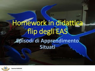 Homework in didattica
flip degli EAS
Episodi di Apprendimento
Situati
 