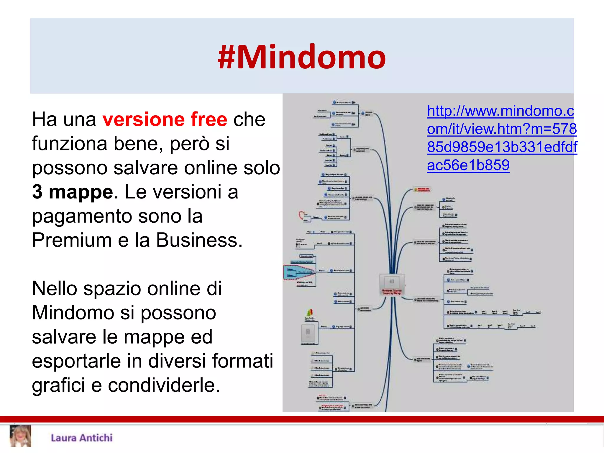 #Mindomo
Ha una versione free che
funziona bene, però si
possono salvare online solo
3 mappe. Le versioni a
pagamento sono la
Premium e la Business.
Nello spazio online di
Mindomo si possono
salvare le mappe ed
esportarle in diversi formati
grafici e condividerle.
http://www.mindomo.c
om/it/view.htm?m=578
85d9859e13b331edfdf
ac56e1b859
 