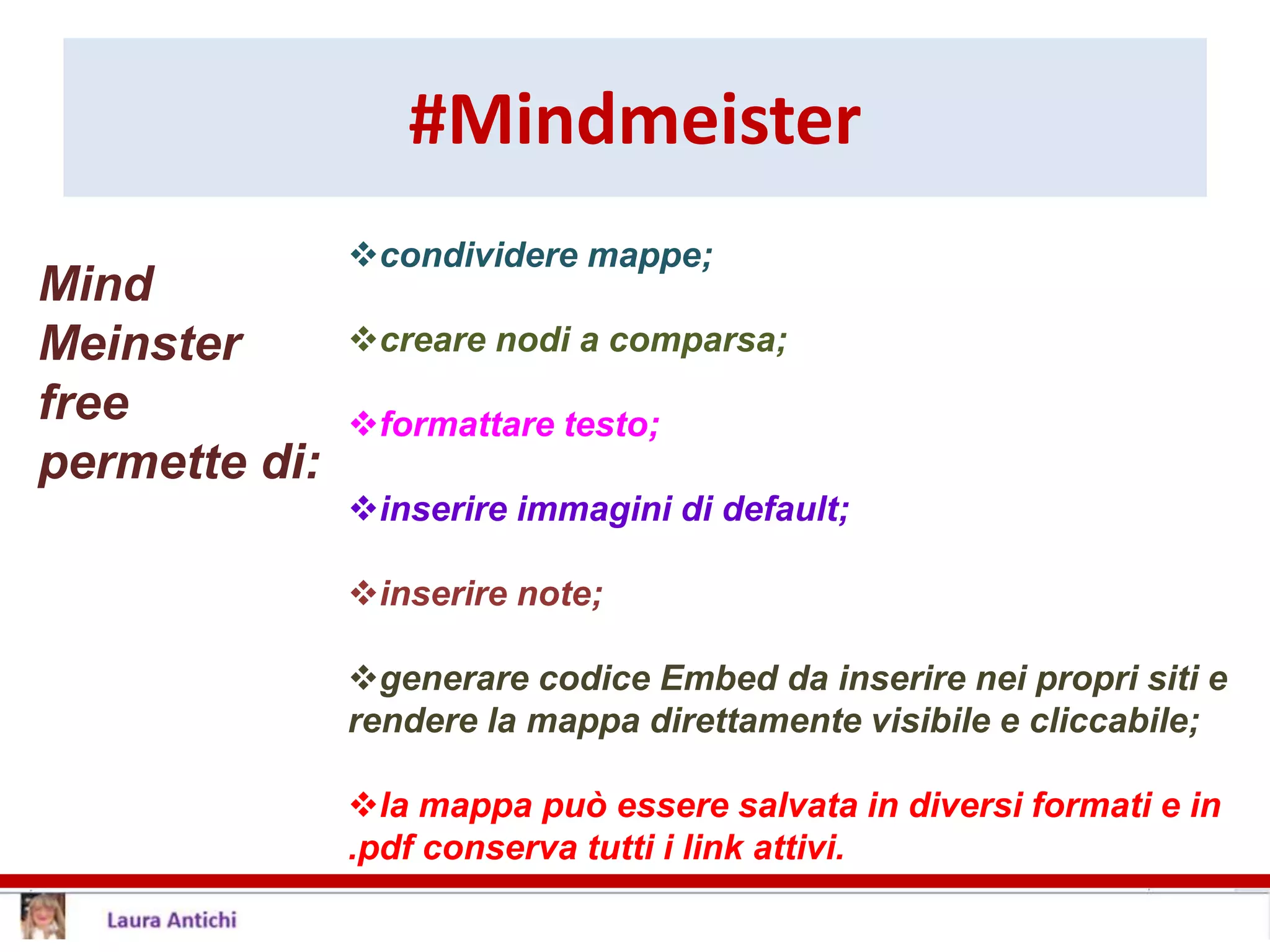#Mindmeister
condividere mappe;
creare nodi a comparsa;
formattare testo;
inserire immagini di default;
inserire note;
generare codice Embed da inserire nei propri siti e
rendere la mappa direttamente visibile e cliccabile;
la mappa può essere salvata in diversi formati e in
.pdf conserva tutti i link attivi.
Mind
Meinster
free
permette di:
 