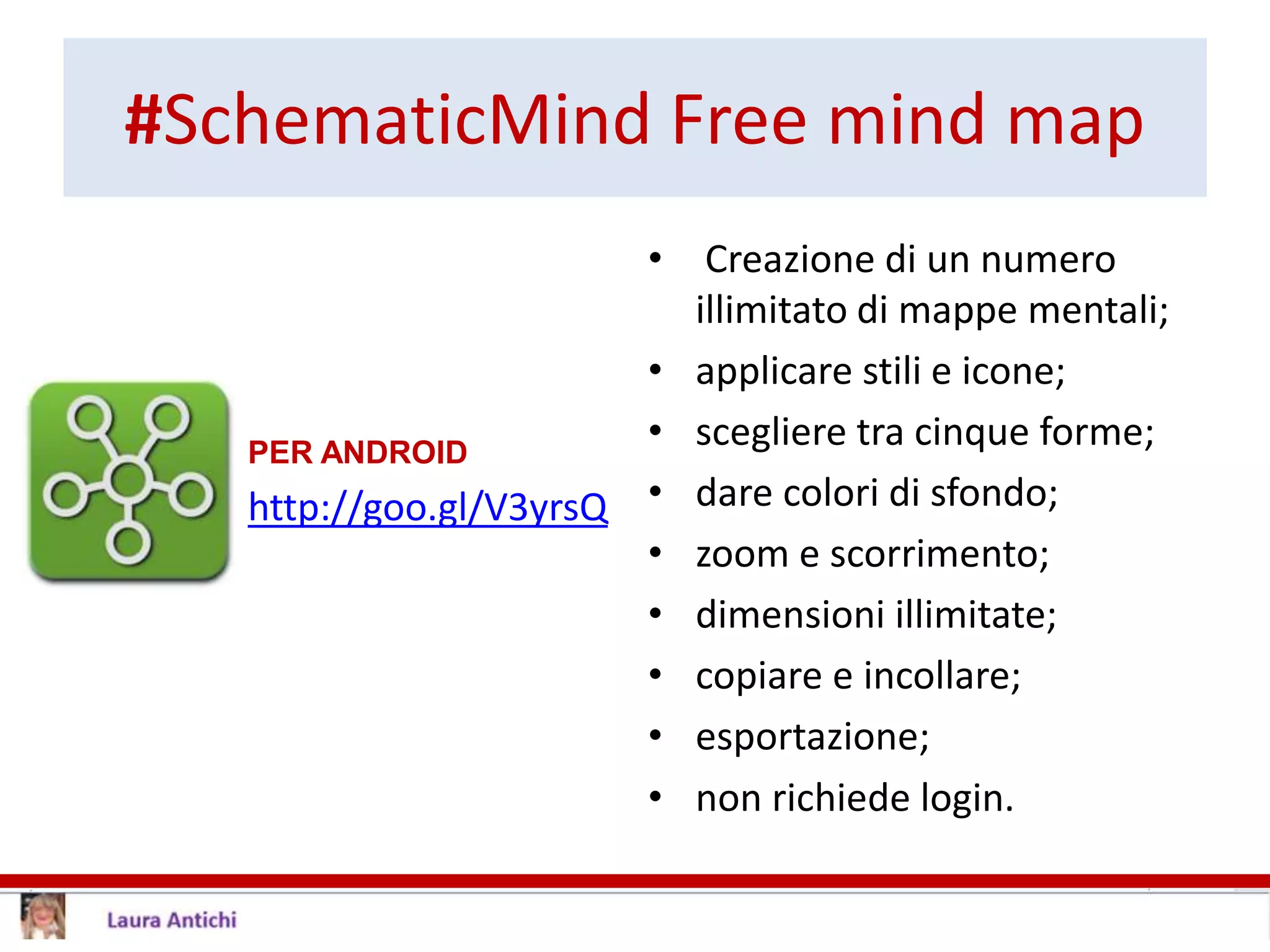 #SchematicMind Free mind map
PER ANDROID
http://goo.gl/V3yrsQ
• Creazione di un numero
illimitato di mappe mentali;
• applicare stili e icone;
• scegliere tra cinque forme;
• dare colori di sfondo;
• zoom e scorrimento;
• dimensioni illimitate;
• copiare e incollare;
• esportazione;
• non richiede login.
 