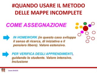 #QUANDO USARE IL METODO
DELLE MAPPE INCOMPLETE
COME ASSEGNAZIONE
PER VERIFICA DEGLI APPRENDIMENTI,
guidando lo studente. Valore intensivo.
Inclusione
IN HOMEWORK (in questo caso sviluppa
il senso di ricerca, di iniziativa e il
pensiero libero). Valore estensivo.
 