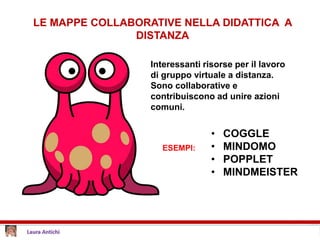 LE MAPPE COLLABORATIVE NELLA DIDATTICA A
DISTANZA
Interessanti risorse per il lavoro
di gruppo virtuale a distanza.
Sono collaborative e
contribuiscono ad unire azioni
comuni.
ESEMPI:
• COGGLE
• MINDOMO
• POPPLET
• MINDMEISTER
 
