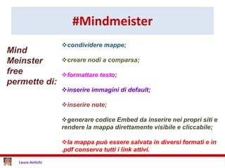 #Mindmeister
condividere mappe;
creare nodi a comparsa;
formattare testo;
inserire immagini di default;
inserire note;
generare codice Embed da inserire nei propri siti e
rendere la mappa direttamente visibile e cliccabile;
la mappa può essere salvata in diversi formati e in
.pdf conserva tutti i link attivi.
Mind
Meinster
free
permette di:
 
