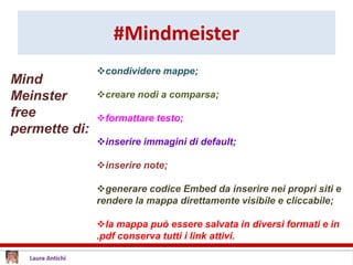 #Mindmeister
condividere mappe;
creare nodi a comparsa;
formattare testo;
inserire immagini di default;
inserire note;
generare codice Embed da inserire nei propri siti e
rendere la mappa direttamente visibile e cliccabile;
la mappa può essere salvata in diversi formati e in
.pdf conserva tutti i link attivi.
Mind
Meinster
free
permette di:
 