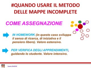#QUANDO USARE IL METODO
DELLE MAPPE INCOMPLETE
COME ASSEGNAZIONE
PER VERIFICA DEGLI APPRENDIMENTI,
guidando lo studente. Valore intensivo.
IN HOMEWORK (in questo caso sviluppa
il senso di ricerca, di iniziativa e il
pensiero libero). Valore estensivo.
 