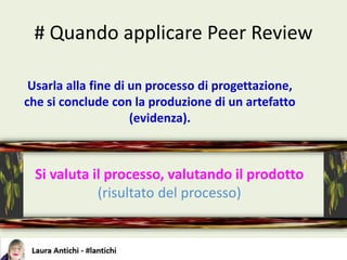 # Quando applicare Peer Review
Usarla alla fine di un processo di progettazione,
che si conclude con la produzione di un artefatto
(evidenza).
Si valuta il processo, valutando il prodotto
(risultato del processo)
 