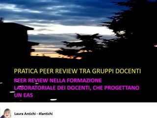 PEER REVIEW NELLA FORMAZIONE
LABORATORIALE DEI DOCENTI, CHE PROGETTANO
UN EAS
PRATICA PEER REVIEW TRA GRUPPI DOCENTI
 
