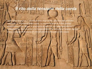 Il rito della tensione della corda
Nell’Egitto faraonico, l’ orientamento degli edifici sacri era determinato
mediante la cerimonia della corda. Lo stesso faraone e la dea Seshat
eseguivano il rito. Non c’ è unanimità di opinioni su come procedesse l’
ordinamento, ma si avanza una nuova ipotesi che considera il segno Seshat
come la rappresentazione di uno strumento utilizzato a tale scopo.
 