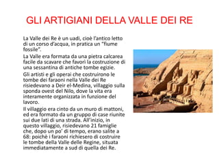GLI ARTIGIANI DELLA VALLE DEI RE
La Valle dei Re è un uadi, cioè l’antico letto
di un corso d’acqua, in pratica un “fiume
fossile”.
La Valle era formata da una pietra calcarea
facile da scavare che favorì la costruzione di
una sessantina di antiche tombe egizie.
Gli artisti e gli operai che costruirono le
tombe dei faraoni nella Valle dei Re
risiedevano a Deir el-Medina, villaggio sulla
sponda ovest del Nilo, dove la vita era
interamente organizzata in funzione del
lavoro.
Il villaggio era cinto da un muro di mattoni,
ed era formato da un gruppo di case riunite
sui due lati di una strada. All’inizio, in
questo villaggio, risiedevano 21 famiglie
che, dopo un po’ di tempo, erano salite a
68: poichè i faraoni richiesero di costruire
le tombe della Valle delle Regine, situata
immediatamente a sud di quella dei Re.
 