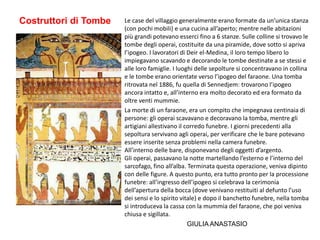 Costruttori di Tombe Le case del villaggio generalmente erano formate da un’unica stanza
(con pochi mobili) e una cucina all’aperto; mentre nelle abitazioni
più grandi potevano esserci fino a 6 stanze. Sulle colline si trovavo le
tombe degli operai, costituite da una piramide, dove sotto si apriva
l’ipogeo. I lavoratori di Deir el-Medina, il loro tempo libero lo
impiegavano scavando e decorando le tombe destinate a se stessi e
alle loro famiglie. I luoghi delle sepolture si concentravano in collina
e le tombe erano orientate verso l’ipogeo del faraone. Una tomba
ritrovata nel 1886, fu quella di Sennedjem: trovarono l’ipogeo
ancora intatto e, all’interno era molto decorato ed era formato da
oltre venti mummie.
La morte di un faraone, era un compito che impegnava centinaia di
persone: gli operai scavavano e decoravano la tomba, mentre gli
artigiani allestivano il corredo funebre. I giorni precedenti alla
sepoltura servivano agli operai, per verificare che le bare potevano
essere inserite senza problemi nella camera funebre.
All’interno delle bare, disponevano degli oggetti d’argento.
Gli operai, passavano la notte martellando l’esterno e l’interno del
sarcofago, fino all’alba. Terminata questa operazione, veniva dipinto
con delle figure. A questo punto, era tutto pronto per la processione
funebre: all’ingresso dell’ipogeo si celebrava la cerimonia
dell’apertura della bocca (dove venivano restituiti al defunto l’uso
dei sensi e lo spirito vitale) e dopo il banchetto funebre, nella tomba
si introduceva la cassa con la mummia del faraone, che poi veniva
chiusa e sigillata.
GIULIA ANASTASIO
 