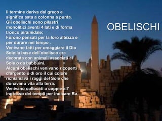 Il termine deriva dal greco e
significa asta a colonna a punta.
Gli obelischi sono pilastri
monolitici aventi 4 lati e di forma
tronco piramidale;
Furono pensati per la loro altezza e
per durare nel tempo .
Venivano fatti per omaggiare il Dio
Sole:la base dell’obelisco era
decorata con animali associati al
Sole o da babbuini.
Alcuni obelischi venivano ricoperti
d’argento o di oro il cui colore
richiamava i raggi del Sole che
donavano vita alla terra.
Venivano collocati a coppie all’
ingresso dei templi per indicare Ra.
OBELISCHI
 