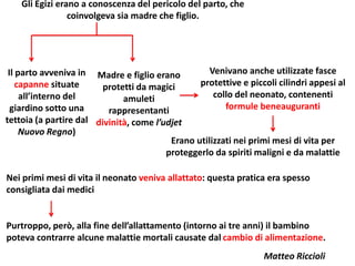 Gli Egizi erano a conoscenza del pericolo del parto, che
coinvolgeva sia madre che figlio.
Il parto avveniva in
capanne situate
all’interno del
giardino sotto una
tettoia (a partire dal
Nuovo Regno)
Madre e figlio erano
protetti da magici
amuleti
rappresentanti
divinità, come l’udjet
Venivano anche utilizzate fasce
protettive e piccoli cilindri appesi al
collo del neonato, contenenti
formule beneauguranti
Erano utilizzati nei primi mesi di vita per
proteggerlo da spiriti maligni e da malattie
Nei primi mesi di vita il neonato veniva allattato: questa pratica era spesso
consigliata dai medici
Purtroppo, però, alla fine dell’allattamento (intorno ai tre anni) il bambino
poteva contrarre alcune malattie mortali causate dal cambio di alimentazione.
Matteo Riccioli
 
