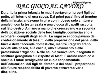 DAL GIOCO AL LAVORO
Durante la prima infanzia le madri portavano i propri figli sul
petto, all’interno di una sacca. Dai primi passi fino al termine
della infanzia, andavano in giro con indosso solo cinture e
amuleti, con la testa rasata e una ciocca di capelli raccolta
sul lato destro. A mano a mano che crescevano e a seconda
della posizione sociale delle loro famiglie, cominciavano a
svolgere i compiti degli adulti. Le ragazze si occupavano del
confezionamento di tessuti, della preparazione del pane, della
birra e delle faccende domestiche, mentre i ragazzi erano
avviati alla pesca, alla caccia, allo allevamento e alle
professioni artigianali. Nelle scuole veniva loro insegnata la
scrittura geroglifica e il rispetto di Maat, l’ordine cosmico e
sociale. I tutori svolgevano un ruolo fondamentale
nell’educazioni dei figli dei faraoni e dei nobili, preparandoli
alle future responsabilità di governo attraverso varie
discipline.
Filippo Falgares
 