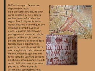 Nell'antico regno i faraoni non
disponevano ancora
né di un esercito stabile, né di un
corpo di polizia su cui si poteva
contare, almeno fino al nuovo
regno. Il ruolo di guardia veniva
quindi affidato a diverse figure che
svolgevano compiti diversi, vi
erano: le guardie del corpo che
proteggevano i sovrani a corte; le
guardie dell'harem, la parte del
palazzo destinata alle donne della
famiglia reale e ai bambini; le
guardie del mercato incaricate di
scortare gli addetti alla riscossione
dei tributi quando ogni due anni
tutti i contadini venivano costretti
a dichiarare i loro proventi e puniti
senza pietà quando non potevano
pagare; ed infine le guardie
assegnate ai contingenti armati
 