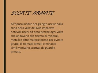 All'epoca inoltre per gli egizi uscire dalla
zona della valle del Nilo implicava
notevoli rischi ed ecco perché ogni volta
che andavano alla ricerca di minerali,
metalli e altre materie prime per evitare
gruppi di nomadi armati e minacce
simili venivano scortati da guardie
armate.
SCORTE ARMATE
 