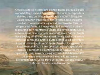 Arrivò il 3 agosto e scorse una grande distesa d’acqua al quale
a nord del lago usciva il fiume Kivira, che forse corrispondeva
al primo tratto del Nilo, e fece ritorno a Kazeh il 25 agosto.
Da allora Burton trovò risentimento verso Speke che come
suo balterno aveva tutta la gloria di aver trovato forse la
sorgente del fiume. Il 4 marzo del 1859 arrivati a Zanzibar si
separarono per rincontrarsi a Londra alla Royal Society. Speke
arrivato prima di lui espose la sua teorià senza Burton. Così la
Royal Society affidò una nuova spedizione a Speke che scelse
come suo compagno Grant e Burton continuò ad alimentare
il proprio risentimento verso Speke. Durante il viaggio verso
kazeh Grant si infettò e non potè continuare la spedizione
mentre il compagno la continuò. Speke riuscì a vedere il
regno di Mutesa, la sua destinazione, solo il 18 febbraio 1862.
Lì il sovrano lo trattene ben 5 mesi e fu testimone
dell’atrocità del re. Speke trovò un’ alleata, la madre vedova
di Mutesa che amava parlare con lui.
 