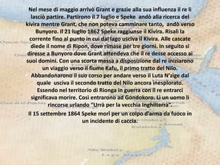 Nel mese di maggio arrivò Grant e grazie alla sua influenza il re li
lasciò partire. Partirono il 7 luglio e Speke andò alla ricerca del
kivira mentre Grant, che non poteva camminare tanto, andò verso
Bunyoro. Il 21 luglio 1862 Speke raggiunse il Kivira. Risalì la
corrente fino al punto in cui dal lago usciva il Kivira. Alle cascate
diede il nome di Ripon, dove rimase per tre giorni. In seguito si
diresse a Bunyoro dove Grant attendeva che il re desse accesso ai
suoi domini. Con una scorta messa a disposizione dal re iniziarono
un viaggio verso il fiume Kafu, il primo tratto del Nilo.
Abbandonarono il suo corso per andare verso il Luta N’zige dal
quale usciva il secondo tratto del Nilo ancora inesplorato.
Essendo nel territorio di Rionga in guerra con il re entrarci
significava morire. Così entrarono ad Gondokoro. Lì un uomo li
rincorse urlando “Urrà per la vecchia Inghilterra”.
Il 15 settembre 1864 Speke morì per un colpo d’arma da fuoco in
un incidente di caccia.
 