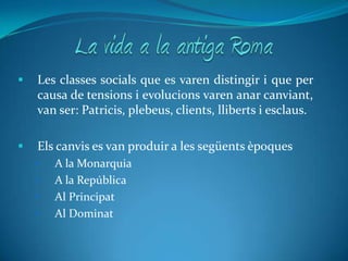 La vida a la antiga Roma Les classes socials que es varen distingir i que per causa de tensions i evolucions varen anar canviant, van ser: Patricis, plebeus, clients, lliberts i esclaus.