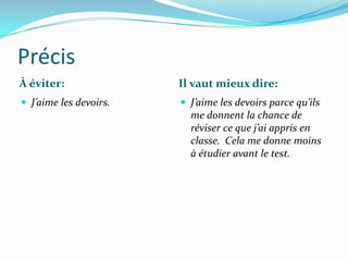 Précis
À éviter:               Il vaut mieux dire:
 J’aime les devoirs.    J’aime les devoirs parce qu’ils
                          me donnent la chance de
                          réviser ce que j’ai appris en
                          classe. Cela me donne moins
                          à étudier avant le test.
 