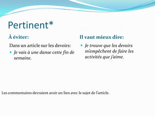 Pertinent*
    À éviter:                                    Il vaut mieux dire:
    Dans un article sur les devoirs:              Je trouve que les devoirs
     Je vais à une danse cette fin de              m’empêchent de faire les
      semaine.                                      activités que j’aime.




Les commentaires devraient avoir un lien avec le sujet de l’article.
 