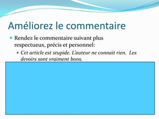 Améliorez le commentaire
 Rendez le commentaire suivant plus
 respectueux, précis et personnel:
   Cet article est stupide. L’auteur ne connait rien. Les
    devoirs sont vraiment bons.
 