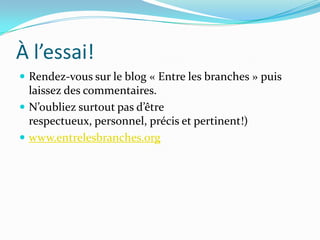 À l’essai!
 Rendez-vous sur le blog « Entre les branches » puis
  laissez des commentaires.
 N’oubliez surtout pas d’être
  respectueux, personnel, précis et pertinent!)
 www.entrelesbranches.org
 