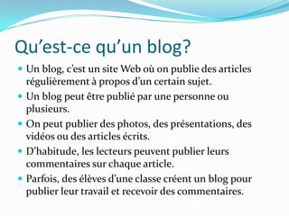 Qu’est-ce qu’un blog?
 Un blog, c’est un site Web où on publie des articles
    régulièrement à propos d’un certain sujet.
   Un blog peut être publié par une personne ou
    plusieurs.
   On peut publier des photos, des présentations, des
    vidéos ou des articles écrits.
   D’habitude, les lecteurs peuvent publier leurs
    commentaires sur chaque article.
   Parfois, des élèves d’une classe créent un blog pour
    publier leur travail et recevoir des commentaires.
 
