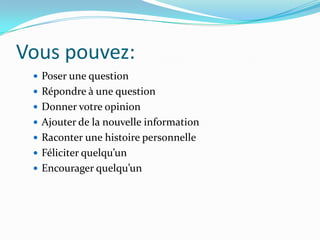 Vous pouvez:
  Poser une question
  Répondre à une question
  Donner votre opinion
  Ajouter de la nouvelle information
  Raconter une histoire personnelle
  Féliciter quelqu’un
  Encourager quelqu’un
 