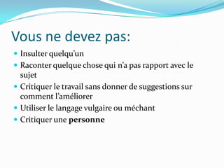 Vous ne devez pas:
 Insulter quelqu’un
 Raconter quelque chose qui n’a pas rapport avec le
  sujet
 Critiquer le travail sans donner de suggestions sur
  comment l’améliorer
 Utiliser le langage vulgaire ou méchant
 Critiquer une personne
 