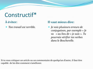 Constructif*
    À éviter:                                   Il vaut mieux dire:
     Ton travail est terrible.                  Je vois plusieurs erreurs de
                                                   conjugaison, par exemple « Je
                                                   va » au lieu de « je suis ». Tu
                                                   pourrais vérifier tes verbes
                                                   dans le Bescherelle.




Si tu veux critiquer un article ou un commentaire de quelqu’un d’autre, il faut être
capable de lui dire comment s’améliorer.
 