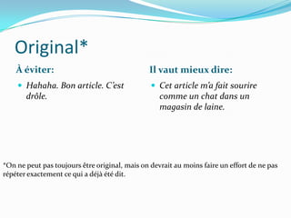 Original*
    À éviter:                                  Il vaut mieux dire:
     Hahaha. Bon article. C’est                 Cet article m’a fait sourire
       drôle.                                      comme un chat dans un
                                                   magasin de laine.




*On ne peut pas toujours être original, mais on devrait au moins faire un effort de ne pas
répéter exactement ce qui a déjà été dit.
 