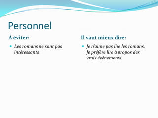 Personnel
À éviter:                  Il vaut mieux dire:
 Les romans ne sont pas    Je n’aime pas lire les romans.
  intéressants.              Je préfère lire à propos des
                             vrais événements.
 