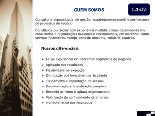 QUEM SOMOS                           Lanto
Consultoria especializada em gestão, estratégia empresarial e performance
de processos de negócio.

Constituída por sócios com experiência multidisciplinar desenvolvida em
consultorias e organizações nacionais e internacionais, em mercados como
serviços financeiros, varejo, bens de consumo, indústria e outros.


   Nossos diferenciais


    Larga experiência em diferentes segmentos de negócios
    Agilidade nos resultados
    Flexibilidade na execução
    Otimização dos investimentos do cliente
    Treinamento e capacitação do pessoal
    Documentação e formalização completa
    Respeito ao ritmo e cultura organizacional
    Valorização do conhecimento da empresa
    Monitoramento dos resultados


                                                                            2
 