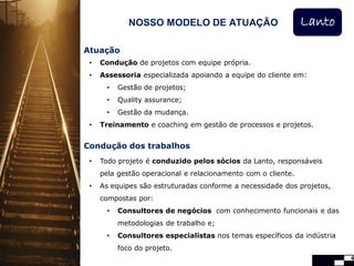NOSSO MODELO DE ATUAÇÃO                          Lanto

Atuação
 •   Condução de projetos com equipe própria.
 •   Assessoria especializada apoiando a equipe do cliente em:
       •   Gestão de projetos;
       •   Quality assurance;
       •   Gestão da mudança.
 •   Treinamento e coaching em gestão de processos e projetos.


Condução dos trabalhos
 •   Todo projeto é conduzido pelos sócios da Lanto, responsáveis
     pela gestão operacional e relacionamento com o cliente.
 •   As equipes são estruturadas conforme a necessidade dos projetos,
     compostas por:
       •   Consultores de negócios com conhecimento funcionais e das
           metodologias de trabalho e;
       •   Consultores especialistas nos temas específicos da indústria
           foco do projeto.
                                                                          4
 