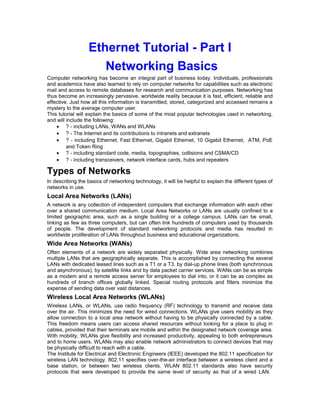 Ethernet Tutorial - Part I 
Networking Basics 
Computer networking has become an integral part of business today. Individuals, professionals 
and academics have also learned to rely on computer networks for capabilities such as electronic 
mail and access to remote databases for research and communication purposes. Networking has 
thus become an increasingly pervasive, worldwide reality because it is fast, efficient, reliable and 
effective. Just how all this information is transmitted, stored, categorized and accessed remains a 
mystery to the average computer user. 
This tutorial will explain the basics of some of the most popular technologies used in networking, 
and will include the following: 
· ? - including LANs, WANs and WLANs 
· ? - The Internet and its contributions to intranets and extranets 
· ? - including Ethernet, Fast Ethernet, Gigabit Ethernet, 10 Gigabit Ethernet, ATM, PoE 
and Token Ring 
· ? - including standard code, media, topographies, collisions and CSMA/CD 
· ? - including transceivers, network interface cards, hubs and repeaters 
Types of Networks 
In describing the basics of networking technology, it will be helpful to explain the different types of 
networks in use. 
Local Area Networks (LANs) 
A network is any collection of independent computers that exchange information with each other 
over a shared communication medium. Local Area Networks or LANs are usually confined to a 
limited geographic area, such as a single building or a college campus. LANs can be small, 
linking as few as three computers, but can often link hundreds of computers used by thousands 
of people. The development of standard networking protocols and media has resulted in 
worldwide proliferation of LANs throughout business and educational organizations. 
Wide Area Networks (WANs) 
Often elements of a network are widely separated physically. Wide area networking combines 
multiple LANs that are geographically separate. This is accomplished by connecting the several 
LANs with dedicated leased lines such as a T1 or a T3, by dial-up phone lines (both synchronous 
and asynchronous), by satellite links and by data packet carrier services. WANs can be as simple 
as a modem and a remote access server for employees to dial into, or it can be as complex as 
hundreds of branch offices globally linked. Special routing protocols and filters minimize the 
expense of sending data over vast distances. 
Wireless Local Area Networks (WLANs) 
Wireless LANs, or WLANs, use radio frequency (RF) technology to transmit and receive data 
over the air. This minimizes the need for wired connections. WLANs give users mobility as they 
allow connection to a local area network without having to be physically connected by a cable. 
This freedom means users can access shared resources without looking for a place to plug in 
cables, provided that their terminals are mobile and within the designated network coverage area. 
With mobility, WLANs give flexibility and increased productivity, appealing to both entrepreneurs 
and to home users. WLANs may also enable network administrators to connect devices that may 
be physically difficult to reach with a cable. 
The Institute for Electrical and Electronic Engineers (IEEE) developed the 802.11 specification for 
wireless LAN technology. 802.11 specifies over-the-air interface between a wireless client and a 
base station, or between two wireless clients. WLAN 802.11 standards also have security 
protocols that were developed to provide the same level of security as that of a wired LAN. 
 