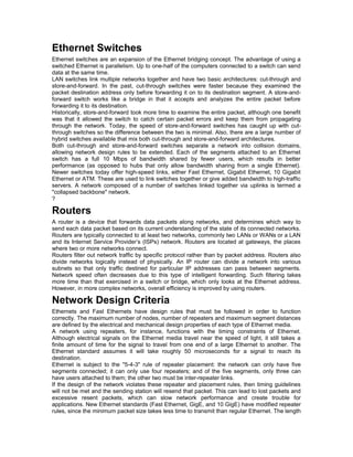 Ethernet Switches 
Ethernet switches are an expansion of the Ethernet bridging concept. The advantage of using a 
switched Ethernet is parallelism. Up to one-half of the computers connected to a switch can send 
data at the same time. 
LAN switches link multiple networks together and have two basic architectures: cut-through and 
store-and-forward. In the past, cut-through switches were faster because they examined the 
packet destination address only before forwarding it on to its destination segment. A store-and-forward 
switch works like a bridge in that it accepts and analyzes the entire packet before 
forwarding it to its destination. 
Historically, store-and-forward took more time to examine the entire packet, although one benefit 
was that it allowed the switch to catch certain packet errors and keep them from propagating 
through the network. Today, the speed of store-and-forward switches has caught up with cut-through 
switches so the difference between the two is minimal. Also, there are a large number of 
hybrid switches available that mix both cut-through and store-and-forward architectures. 
Both cut-through and store-and-forward switches separate a network into collision domains, 
allowing network design rules to be extended. Each of the segments attached to an Ethernet 
switch has a full 10 Mbps of bandwidth shared by fewer users, which results in better 
performance (as opposed to hubs that only allow bandwidth sharing from a single Ethernet). 
Newer switches today offer high-speed links, either Fast Ethernet, Gigabit Ethernet, 10 Gigabit 
Ethernet or ATM. These are used to link switches together or give added bandwidth to high-traffic 
servers. A network composed of a number of switches linked together via uplinks is termed a 
"collapsed backbone" network. 
? 
Routers 
A router is a device that forwards data packets along networks, and determines which way to 
send each data packet based on its current understanding of the state of its connected networks. 
Routers are typically connected to at least two networks, commonly two LANs or WANs or a LAN 
and its Internet Service Provider’s (ISPs) network. Routers are located at gateways, the places 
where two or more networks connect. 
Routers filter out network traffic by specific protocol rather than by packet address. Routers also 
divide networks logically instead of physically. An IP router can divide a network into various 
subnets so that only traffic destined for particular IP addresses can pass between segments. 
Network speed often decreases due to this type of intelligent forwarding. Such filtering takes 
more time than that exercised in a switch or bridge, which only looks at the Ethernet address. 
However, in more complex networks, overall efficiency is improved by using routers. 
Network Design Criteria 
Ethernets and Fast Ethernets have design rules that must be followed in order to function 
correctly. The maximum number of nodes, number of repeaters and maximum segment distances 
are defined by the electrical and mechanical design properties of each type of Ethernet media. 
A network using repeaters, for instance, functions with the timing constraints of Ethernet. 
Although electrical signals on the Ethernet media travel near the speed of light, it still takes a 
finite amount of time for the signal to travel from one end of a large Ethernet to another. The 
Ethernet standard assumes it will take roughly 50 microseconds for a signal to reach its 
destination. 
Ethernet is subject to the "5-4-3" rule of repeater placement: the network can only have five 
segments connected; it can only use four repeaters; and of the five segments, only three can 
have users attached to them; the other two must be inter-repeater links. 
If the design of the network violates these repeater and placement rules, then timing guidelines 
will not be met and the sending station will resend that packet. This can lead to lost packets and 
excessive resent packets, which can slow network performance and create trouble for 
applications. New Ethernet standards (Fast Ethernet, GigE, and 10 GigE) have modified repeater 
rules, since the minimum packet size takes less time to transmit than regular Ethernet. The length 
 