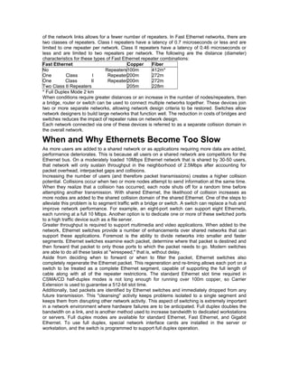 of the network links allows for a fewer number of repeaters. In Fast Ethernet networks, there are 
two classes of repeaters. Class I repeaters have a latency of 0.7 microseconds or less and are 
limited to one repeater per network. Class II repeaters have a latency of 0.46 microseconds or 
less and are limited to two repeaters per network. The following are the distance (diameter) 
characteristics for these types of Fast Ethernet repeater combinations: 
Fast Ethernet Copper Fiber 
No Repeaters 
100m 
412m* 
One Class I Repeater 
200m 
272m 
One Class II Repeater 
200m 
272m 
Two Class II Repeaters 
205m 
228m 
* Full Duplex Mode 2 km 
When conditions require greater distances or an increase in the number of nodes/repeaters, then 
a bridge, router or switch can be used to connect multiple networks together. These devices join 
two or more separate networks, allowing network design criteria to be restored. Switches allow 
network designers to build large networks that function well. The reduction in costs of bridges and 
switches reduces the impact of repeater rules on network design. 
Each network connected via one of these devices is referred to as a separate collision domain in 
the overall network. 
When and Why Ethernets Become Too Slow 
As more users are added to a shared network or as applications requiring more data are added, 
performance deteriorates. This is because all users on a shared network are competitors for the 
Ethernet bus. On a moderately loaded 10Mbps Ethernet network that is shared by 30-50 users, 
that network will only sustain throughput in the neighborhood of 2.5Mbps after accounting for 
packet overhead, interpacket gaps and collisions. 
Increasing the number of users (and therefore packet transmissions) creates a higher collision 
potential. Collisions occur when two or more nodes attempt to send information at the same time. 
When they realize that a collision has occurred, each node shuts off for a random time before 
attempting another transmission. With shared Ethernet, the likelihood of collision increases as 
more nodes are added to the shared collision domain of the shared Ethernet. One of the steps to 
alleviate this problem is to segment traffic with a bridge or switch. A switch can replace a hub and 
improve network performance. For example, an eight-port switch can support eight Ethernets, 
each running at a full 10 Mbps. Another option is to dedicate one or more of these switched ports 
to a high traffic device such as a file server. 
Greater throughput is required to support multimedia and video applications. When added to the 
network, Ethernet switches provide a number of enhancements over shared networks that can 
support these applications. Foremost is the ability to divide networks into smaller and faster 
segments. Ethernet switches examine each packet, determine where that packet is destined and 
then forward that packet to only those ports to which the packet needs to go. Modern switches 
are able to do all these tasks at "wirespeed," that is, without delay. 
Aside from deciding when to forward or when to filter the packet, Ethernet switches also 
completely regenerate the Ethernet packet. This regeneration and re-timing allows each port on a 
switch to be treated as a complete Ethernet segment, capable of supporting the full length of 
cable along with all of the repeater restrictions. The standard Ethernet slot time required in 
CSMA/CD half-duplex modes is not long enough for running over 100m copper, so Carrier 
Extension is used to guarantee a 512-bit slot time. 
Additionally, bad packets are identified by Ethernet switches and immediately dropped from any 
future transmission. This "cleansing" activity keeps problems isolated to a single segment and 
keeps them from disrupting other network activity. This aspect of switching is extremely important 
in a network environment where hardware failures are to be anticipated. Full duplex doubles the 
bandwidth on a link, and is another method used to increase bandwidth to dedicated workstations 
or servers. Full duplex modes are available for standard Ethernet, Fast Ethernet, and Gigabit 
Ethernet. To use full duplex, special network interface cards are installed in the server or 
workstation, and the switch is programmed to support full duplex operation. 
 