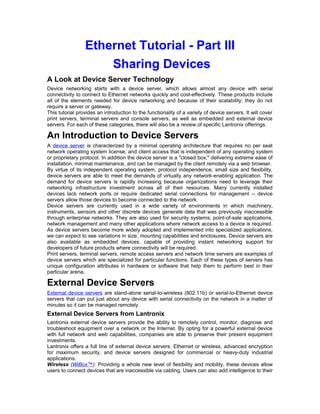 Ethernet Tutorial - Part III 
Sharing Devices 
A Look at Device Server Technology 
Device networking starts with a device server, which allows almost any device with serial 
connectivity to connect to Ethernet networks quickly and cost-effectively. These products include 
all of the elements needed for device networking and because of their scalability; they do not 
require a server or gateway. 
This tutorial provides an introduction to the functionality of a variety of device servers. It will cover 
print servers, terminal servers and console servers, as well as embedded and external device 
servers. For each of these categories, there will also be a review of specific Lantronix offerings. 
An Introduction to Device Servers 
A device server is characterized by a minimal operating architecture that requires no per seat 
network operating system license, and client access that is independent of any operating system 
or proprietary protocol. In addition the device server is a "closed box," delivering extreme ease of 
installation, minimal maintenance, and can be managed by the client remotely via a web browser. 
By virtue of its independent operating system, protocol independence, small size and flexibility, 
device servers are able to meet the demands of virtually any network-enabling application. The 
demand for device servers is rapidly increasing because organizations need to leverage their 
networking infrastructure investment across all of their resources. Many currently installed 
devices lack network ports or require dedicated serial connections for management -- device 
servers allow those devices to become connected to the network. 
Device servers are currently used in a wide variety of environments in which machinery, 
instruments, sensors and other discrete devices generate data that was previously inaccessible 
through enterprise networks. They are also used for security systems, point-of-sale applications, 
network management and many other applications where network access to a device is required. 
As device servers become more widely adopted and implemented into specialized applications, 
we can expect to see variations in size, mounting capabilities and enclosures. Device servers are 
also available as embedded devices, capable of providing instant networking support for 
developers of future products where connectivity will be required. 
Print servers, terminal servers, remote access servers and network time servers are examples of 
device servers which are specialized for particular functions. Each of these types of servers has 
unique configuration attributes in hardware or software that help them to perform best in their 
particular arena. 
External Device Servers 
External device servers are stand-alone serial-to-wireless (802.11b) or serial-to-Ethernet device 
servers that can put just about any device with serial connectivity on the network in a matter of 
minutes so it can be managed remotely. 
External Device Servers from Lantronix 
Lantronix external device servers provide the ability to remotely control, monitor, diagnose and 
troubleshoot equipment over a network or the Internet. By opting for a powerful external device 
with full network and web capabilities, companies are able to preserve their present equipment 
investments. 
Lantronix offers a full line of external device servers: Ethernet or wireless, advanced encryption 
for maximum security, and device servers designed for commercial or heavy-duty industrial 
applications. 
Wireless (WiBox™): Providing a whole new level of flexibility and mobility, these devices allow 
users to connect devices that are inaccessible via cabling. Users can also add intelligence to their 
 