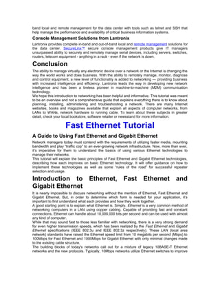 band local and remote management for the data center with tools such as telnet and SSH that 
help manage the performance and availability of critical business information systems. 
Console Management Solutions from Lantronix 
Lantronix provides complete in-band and out-of-band local and remote management solutions for 
the data center. SecureLinx™ secure console management products give IT managers 
unsurpassed ability to securely and remotely manage serial devices, including servers, switches, 
routers, telecom equipment - anything in a rack - even if the network is down. 
Conclusion 
The ability to manage virtually any electronic device over a network or the Internet is changing the 
way the world works and does business. With the ability to remotely manage, monitor, diagnose 
and control equipment, a new level of functionality is added to networking — providing business 
with increased intelligence and efficiency. Lantronix leads the way in developing new network 
intelligence and has been a tireless pioneer in machine-to-machine (M2M) communication 
technology. 
We hope this introduction to networking has been helpful and informative. This tutorial was meant 
to be an overview and not a comprehensive guide that explains everything there is to know about 
planning, installing, administering and troubleshooting a network. There are many Internet 
websites, books and magazines available that explain all aspects of computer networks, from 
LANs to WANs, network hardware to running cable. To learn about these subjects in greater 
detail, check your local bookstore, software retailer or newsstand for more information. 
Fast Ethernet Tutorial 
A Guide to Using Fast Ethernet and Gigabit Ethernet 
Network managers today must contend with the requirements of utilizing faster media, mounting 
bandwidth and play “traffic cop” to an ever-growing network infrastructure. Now, more than ever, 
it’s imperative for them to understand the basics of using various Ethernet technologies to 
manage their networks. 
This tutorial will explain the basic principles of Fast Ethernet and Gigabit Ethernet technologies, 
describing how each improves on basic Ethernet technology. It will offer guidance on how to 
implement these technologies as well as some “rules of the road” for successful repeater 
selection and usage. 
Introduction to Ethernet, Fast Ethernet and 
Gigabit Ethernet 
It is nearly impossible to discuss networking without the mention of Ethernet, Fast Ethernet and 
Gigabit Ethernet. But, in order to determine which form is needed for your application, it’s 
important to first understand what each provides and how they work together. 
A good starting point is to explain what Ethernet is. Simply, Ethernet is a very common method of 
networking computers in a LAN using copper cabling. Capable of providing fast and constant 
connections, Ethernet can handle about 10,000,000 bits per second and can be used with almost 
any kind of computer. 
While that may sound fast to those less familiar with networking, there is a very strong demand 
for even higher transmission speeds, which has been realized by the Fast Ethernet and Gigabit 
Ethernet specifications (IEEE 802.3u and IEEE 802.3z respectively). These LAN (local area 
network) standards have raised the Ethernet speed limit from 10 megabits per second (Mbps) to 
100Mbps for Fast Ethernet and 1000Mbps for Gigabit Ethernet with only minimal changes made 
to the existing cable structure. 
The building blocks of today's networks call out for a mixture of legacy 10BASE-T Ethernet 
networks and the new protocols. Typically, 10Mbps networks utilize Ethernet switches to improve 
 