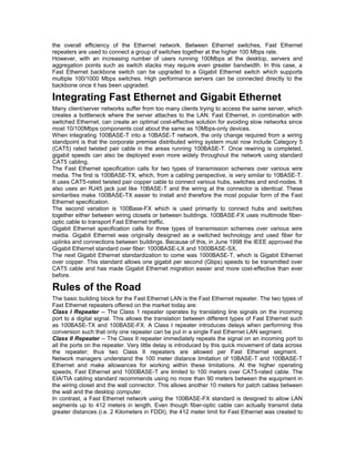 the overall efficiency of the Ethernet network. Between Ethernet switches, Fast Ethernet 
repeaters are used to connect a group of switches together at the higher 100 Mbps rate. 
However, with an increasing number of users running 100Mbps at the desktop, servers and 
aggregation points such as switch stacks may require even greater bandwidth. In this case, a 
Fast Ethernet backbone switch can be upgraded to a Gigabit Ethernet switch which supports 
multiple 100/1000 Mbps switches. High performance servers can be connected directly to the 
backbone once it has been upgraded. 
Integrating Fast Ethernet and Gigabit Ethernet 
Many client/server networks suffer from too many clients trying to access the same server, which 
creates a bottleneck where the server attaches to the LAN. Fast Ethernet, in combination with 
switched Ethernet, can create an optimal cost-effective solution for avoiding slow networks since 
most 10/100Mbps components cost about the same as 10Mbps-only devices. 
When integrating 100BASE-T into a 10BASE-T network, the only change required from a wiring 
standpoint is that the corporate premise distributed wiring system must now include Category 5 
(CAT5) rated twisted pair cable in the areas running 100BASE-T. Once rewiring is completed, 
gigabit speeds can also be deployed even more widely throughout the network using standard 
CAT5 cabling. 
The Fast Ethernet specification calls for two types of transmission schemes over various wire 
media. The first is 100BASE-TX, which, from a cabling perspective, is very similar to 10BASE-T. 
It uses CAT5-rated twisted pair copper cable to connect various hubs, switches and end-nodes. It 
also uses an RJ45 jack just like 10BASE-T and the wiring at the connector is identical. These 
similarities make 100BASE-TX easier to install and therefore the most popular form of the Fast 
Ethernet specification. 
The second variation is 100Base-FX which is used primarily to connect hubs and switches 
together either between wiring closets or between buildings. 100BASE-FX uses multimode fiber-optic 
cable to transport Fast Ethernet traffic. 
Gigabit Ethernet specification calls for three types of transmission schemes over various wire 
media. Gigabit Ethernet was originally designed as a switched technology and used fiber for 
uplinks and connections between buildings. Because of this, in June 1998 the IEEE approved the 
Gigabit Ethernet standard over fiber: 1000BASE-LX and 1000BASE-SX. 
The next Gigabit Ethernet standardization to come was 1000BASE-T, which is Gigabit Ethernet 
over copper. This standard allows one gigabit per second (Gbps) speeds to be transmitted over 
CAT5 cable and has made Gigabit Ethernet migration easier and more cost-effective than ever 
before. 
Rules of the Road 
The basic building block for the Fast Ethernet LAN is the Fast Ethernet repeater. The two types of 
Fast Ethernet repeaters offered on the market today are: 
Class I Repeater -- The Class 1 repeater operates by translating line signals on the incoming 
port to a digital signal. This allows the translation between different types of Fast Ethernet such 
as 100BASE-TX and 100BASE-FX. A Class I repeater introduces delays when performing this 
conversion such that only one repeater can be put in a single Fast Ethernet LAN segment. 
Class II Repeater -- The Class II repeater immediately repeats the signal on an incoming port to 
all the ports on the repeater. Very little delay is introduced by this quick movement of data across 
the repeater; thus two Class II repeaters are allowed per Fast Ethernet segment. 
Network managers understand the 100 meter distance limitation of 10BASE-T and 100BASE-T 
Ethernet and make allowances for working within these limitations. At the higher operating 
speeds, Fast Ethernet and 1000BASE-T are limited to 100 meters over CAT5-rated cable. The 
EIA/TIA cabling standard recommends using no more than 90 meters between the equipment in 
the wiring closet and the wall connector. This allows another 10 meters for patch cables between 
the wall and the desktop computer. 
In contrast, a Fast Ethernet network using the 100BASE-FX standard is designed to allow LAN 
segments up to 412 meters in length. Even though fiber-optic cable can actually transmit data 
greater distances (i.e. 2 Kilometers in FDDI), the 412 meter limit for Fast Ethernet was created to 
 
