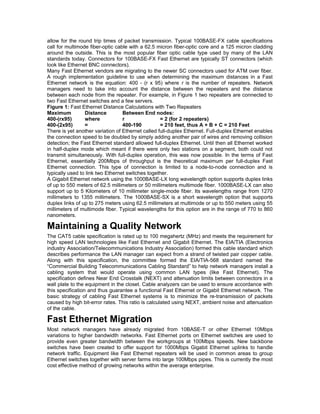 allow for the round trip times of packet transmission. Typical 100BASE-FX cable specifications 
call for multimode fiber-optic cable with a 62.5 micron fiber-optic core and a 125 micron cladding 
around the outside. This is the most popular fiber optic cable type used by many of the LAN 
standards today. Connectors for 100BASE-FX Fast Ethernet are typically ST connectors (which 
look like Ethernet BNC connectors). 
Many Fast Ethernet vendors are migrating to the newer SC connectors used for ATM over fiber. 
A rough implementation guideline to use when determining the maximum distances in a Fast 
Ethernet network is the equation: 400 - (r x 95) where r is the number of repeaters. Network 
managers need to take into account the distance between the repeaters and the distance 
between each node from the repeater. For example, in Figure 1 two repeaters are connected to 
two Fast Ethernet switches and a few servers. 
Figure 1: Fast Ethernet Distance Calculations with Two Repeaters 
Maximum Distance Between End nodes: 
400-(rx95) where r = 2 (for 2 repeaters) 
400-(2x95) = 400-190 = 210 feet, thus A + B + C = 210 Feet 
There is yet another variation of Ethernet called full-duplex Ethernet. Full-duplex Ethernet enables 
the connection speed to be doubled by simply adding another pair of wires and removing collision 
detection; the Fast Ethernet standard allowed full-duplex Ethernet. Until then all Ethernet worked 
in half-duplex mode which meant if there were only two stations on a segment, both could not 
transmit simultaneously. With full-duplex operation, this was now possible. In the terms of Fast 
Ethernet, essentially 200Mbps of throughput is the theoretical maximum per full-duplex Fast 
Ethernet connection. This type of connection is limited to a node-to-node connection and is 
typically used to link two Ethernet switches together. 
A Gigabit Ethernet network using the 1000BASE-LX long wavelength option supports duplex links 
of up to 550 meters of 62.5 millimeters or 50 millimeters multimode fiber. 1000BASE-LX can also 
support up to 5 Kilometers of 10 millimeter single-mode fiber. Its wavelengths range from 1270 
millimeters to 1355 millimeters. The 1000BASE-SX is a short wavelength option that supports 
duplex links of up to 275 meters using 62.5 millimeters at multimode or up to 550 meters using 55 
millimeters of multimode fiber. Typical wavelengths for this option are in the range of 770 to 860 
nanometers. 
Maintaining a Quality Network 
The CAT5 cable specification is rated up to 100 megahertz (MHz) and meets the requirement for 
high speed LAN technologies like Fast Ethernet and Gigabit Ethernet. The EIA/TIA (Electronics 
industry Association/Telecommunications Industry Association) formed this cable standard which 
describes performance the LAN manager can expect from a strand of twisted pair copper cable. 
Along with this specification, the committee formed the EIA/TIA-568 standard named the 
“Commercial Building Telecommunications Cabling Standard” to help network managers install a 
cabling system that would operate using common LAN types (like Fast Ethernet). The 
specification defines Near End Crosstalk (NEXT) and attenuation limits between connectors in a 
wall plate to the equipment in the closet. Cable analyzers can be used to ensure accordance with 
this specification and thus guarantee a functional Fast Ethernet or Gigabit Ethernet network. The 
basic strategy of cabling Fast Ethernet systems is to minimize the re-transmission of packets 
caused by high bit-error rates. This ratio is calculated using NEXT, ambient noise and attenuation 
of the cable. 
Fast Ethernet Migration 
Most network managers have already migrated from 10BASE-T or other Ethernet 10Mbps 
variations to higher bandwidth networks. Fast Ethernet ports on Ethernet switches are used to 
provide even greater bandwidth between the workgroups at 100Mbps speeds. New backbone 
switches have been created to offer support for 1000Mbps Gigabit Ethernet uplinks to handle 
network traffic. Equipment like Fast Ethernet repeaters will be used in common areas to group 
Ethernet switches together with server farms into large 100Mbps pipes. This is currently the most 
cost effective method of growing networks within the average enterprise. 
 