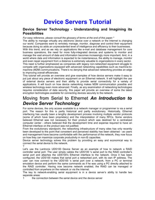 Device Servers Tutorial 
Device Server Technology - Understanding and Imagining its 
Possibilities 
For easy reference, please consult the glossary of terms at the end of this paper.* 
The ability to manage virtually any electronic device over a network or the Internet is changing 
our world. Companies want to remotely manage, monitor, diagnose and control their equipment 
because doing so adds an unprecedented level of intelligence and efficiency to their businesses. 
With this trend, and as we rely on applications like e-mail and database management for core 
business operations, the need for more fully-integrated devices and systems to monitor and 
manage the vast amount of data and information becomes increasingly more important. And, in a 
world where data and information is expected to be instantaneous, the ability to manage, monitor 
and even repair equipment from a distance is extremely valuable to organizations in every sector. 
This need is further emphasized as companies with legacy non-networked equipment struggle to 
compete with organizations equipped with advanced networking capabilities such as machine-to-machine 
(M2M) communications. There’s no denying that advanced networking provides an edge 
to improving overall efficiencies. 
This tutorial will provide an overview and give examples of how device servers make it easy to 
put just about any piece of electronic equipment on an Ethernet network. It will highlight the use 
of external device servers and their ability to provide serial connectivity for a variety of 
applications. It will touch on how device networking makes M2M communication possible and 
wireless technology even more advanced. Finally, as any examination of networking technologies 
requires consideration of data security, this paper will provide an overview of some the latest 
encryption technologies available for connecting devices securely to the network. 
Moving from Serial to Ethernet An Introduction to 
Device Server Technology 
For some devices, the only access available to a network manager or programmer is via a serial 
port. The reason for this is partly historical and partly evolutionary. Historically, Ethernet 
interfacing has usually been a lengthy development process involving multiple vendor protocols 
(some of which have been proprietary) and the interpretation of many RFCs. Some vendors 
believed Ethernet was not necessary for their product which was destined for a centralized 
computer center - others believed that the development time and expense required to have an 
Ethernet interface on the product was not justified. 
From the evolutionary standpoint, the networking infrastructure of many sites has only recently 
been developed to the point that consistent and perceived stability has been obtained - as users 
and management have become comfortable with the performance of the network, they now focus 
on how they can maximize corporate productivity in non-IS capacities. 
Device server technology solves this problem by providing an easy and economical way to 
connect the serial device to the network. 
?L 
et's use the Lantronix UDS100 Device Server as an example of how to network a RAID 
controller serial port. The user simply cables the UDS100 's serial port to the RAID controller's 
serial port and attaches the UDS100's Ethernet interface to the network. Once it has been 
configured, the UDS100 makes that serial port a networked port, with its own IP address. The 
user can now connect to the UDS100 's serial port over a network, from a PC or terminal 
emulation device and perform the same commands as if he was using a PC directly attached to 
the RAID controller. Having now become network enabled, the RAID can be managed or 
controlled from anywhere on the network or via the Internet. 
The key to network-enabling serial equipment is in a device server’s ability to handle two 
separate areas: 
1 the connection between the serial device and the device server 
 
