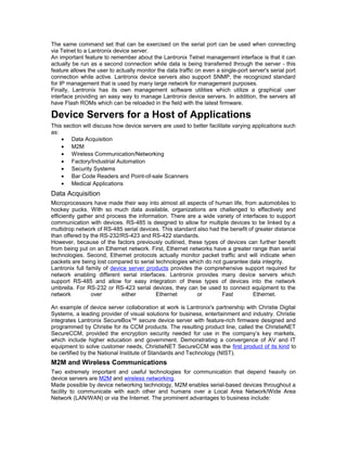 The same command set that can be exercised on the serial port can be used when connecting 
via Telnet to a Lantronix device server. 
An important feature to remember about the Lantronix Telnet management interface is that it can 
actually be run as a second connection while data is being transferred through the server - this 
feature allows the user to actually monitor the data traffic on even a single-port server's serial port 
connection while active. Lantronix device servers also support SNMP, the recognized standard 
for IP management that is used by many large network for management purposes. 
Finally, Lantronix has its own management software utilities which utilize a graphical user 
interface providing an easy way to manage Lantronix device servers. In addition, the servers all 
have Flash ROMs which can be reloaded in the field with the latest firmware. 
Device Servers for a Host of Applications 
This section will discuss how device servers are used to better facilitate varying applications such 
as: 
· Data Acquisition 
· M2M 
· Wireless Communication/Networking 
· Factory/Industrial Automation 
· Security Systems 
· Bar Code Readers and Point-of-sale Scanners 
· Medical Applications 
Data Acquisition 
Microprocessors have made their way into almost all aspects of human life, from automobiles to 
hockey pucks. With so much data available, organizations are challenged to effectively and 
efficiently gather and process the information. There are a wide variety of interfaces to support 
communication with devices. RS-485 is designed to allow for multiple devices to be linked by a 
multidrop network of RS-485 serial devices. This standard also had the benefit of greater distance 
than offered by the RS-232/RS-423 and RS-422 standards. 
However, because of the factors previously outlined, these types of devices can further benefit 
from being put on an Ethernet network. First, Ethernet networks have a greater range than serial 
technologies. Second, Ethernet protocols actually monitor packet traffic and will indicate when 
packets are being lost compared to serial technologies which do not guarantee data integrity. 
Lantronix full family of device server products provides the comprehensive support required for 
network enabling different serial interfaces. Lantronix provides many device servers which 
support RS-485 and allow for easy integration of these types of devices into the network 
umbrella. For RS-232 or RS-423 serial devices, they can be used to connect equipment to the 
network over either Ethernet or Fast Ethernet. 
An example of device server collaboration at work is Lantronix's partnership with Christie Digital 
Systems, a leading provider of visual solutions for business, entertainment and industry. Christie 
integrates Lantronix SecureBox™ secure device server with feature-rich firmware designed and 
programmed by Christie for its CCM products. The resulting product line, called the ChristieNET 
SecureCCM, provided the encryption security needed for use in the company’s key markets, 
which include higher education and government. Demonstrating a convergence of AV and IT 
equipment to solve customer needs, ChristieNET SecureCCM was the first product of its kind to 
be certified by the National Institute of Standards and Technology (NIST). 
M2M and Wireless Communications 
Two extremely important and useful technologies for communication that depend heavily on 
device servers are M2M and wireless networking. 
Made possible by device networking technology, M2M enables serial-based devices throughout a 
facility to communicate with each other and humans over a Local Area Network/Wide Area 
Network (LAN/WAN) or via the Internet. The prominent advantages to business include: 
 