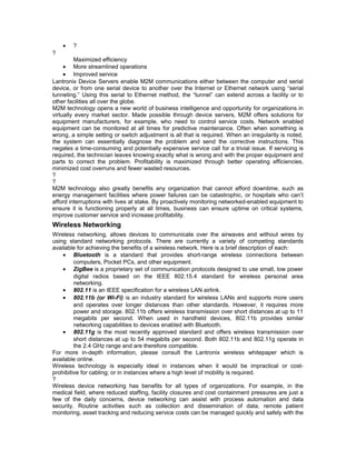 · ? 
? 
Maximized efficiency 
· More streamlined operations 
· Improved service 
Lantronix Device Servers enable M2M communications either between the computer and serial 
device, or from one serial device to another over the Internet or Ethernet network using “serial 
tunneling.” Using this serial to Ethernet method, the “tunnel” can extend across a facility or to 
other facilities all over the globe. 
M2M technology opens a new world of business intelligence and opportunity for organizations in 
virtually every market sector. Made possible through device servers, M2M offers solutions for 
equipment manufacturers, for example, who need to control service costs. Network enabled 
equipment can be monitored at all times for predictive maintenance. Often when something is 
wrong, a simple setting or switch adjustment is all that is required. When an irregularity is noted, 
the system can essentially diagnose the problem and send the corrective instructions. This 
negates a time-consuming and potentially expensive service call for a trivial issue. If servicing is 
required, the technician leaves knowing exactly what is wrong and with the proper equipment and 
parts to correct the problem. Profitability is maximized through better operating efficiencies, 
minimized cost overruns and fewer wasted resources. 
?? 
M2M technology also greatly benefits any organization that cannot afford downtime, such as 
energy management facilities where power failures can be catastrophic, or hospitals who can’t 
afford interruptions with lives at stake. By proactively monitoring networked-enabled equipment to 
ensure it is functioning properly at all times, business can ensure uptime on critical systems, 
improve customer service and increase profitability. 
Wireless Networking 
Wireless networking, allows devices to communicate over the airwaves and without wires by 
using standard networking protocols. There are currently a variety of competing standards 
available for achieving the benefits of a wireless network. Here is a brief description of each: 
· Bluetooth is a standard that provides short-range wireless connections between 
computers, Pocket PCs, and other equipment. 
· ZigBee is a proprietary set of communication protocols designed to use small, low power 
digital radios based on the IEEE 802.15.4 standard for wireless personal area 
networking. 
· 802.11 is an IEEE specification for a wireless LAN airlink. 
· 802.11b (or Wi-Fi) is an industry standard for wireless LANs and supports more users 
and operates over longer distances than other standards. However, it requires more 
power and storage. 802.11b offers wireless transmission over short distances at up to 11 
megabits per second. When used in handheld devices, 802.11b provides similar 
networking capabilities to devices enabled with Bluetooth. 
· 802.11g is the most recently approved standard and offers wireless transmission over 
short distances at up to 54 megabits per second. Both 802.11b and 802.11g operate in 
the 2.4 GHz range and are therefore compatible. 
For more in-depth information, please consult the Lantronix wireless whitepaper which is 
available online. 
Wireless technology is especially ideal in instances when it would be impractical or cost-prohibitive 
for cabling; or in instances where a high level of mobility is required. 
? 
Wireless device networking has benefits for all types of organizations. For example, in the 
medical field, where reduced staffing, facility closures and cost containment pressures are just a 
few of the daily concerns, device networking can assist with process automation and data 
security. Routine activities such as collection and dissemination of data, remote patient 
monitoring, asset tracking and reducing service costs can be managed quickly and safely with the 
 