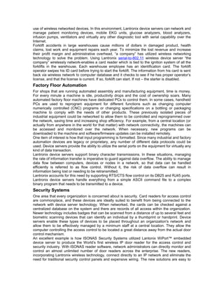 use of wireless networked devices. In this environment, Lantronix device servers can network and 
manage patient monitoring devices, mobile EKG units, glucose analyzers, blood analyzers, 
infusion pumps, ventilators and virtually any other diagnostic tool with serial capability over the 
Internet. 
Forklift accidents in large warehouses cause millions of dollars in damaged product, health 
claims, lost work and equipment repairs each year. To minimize the lost revenue and increase 
their profit margin and administrative overhead, “a company” has utilized wireless networking 
technology to solve the problem. Using Lantronix serial-to-802.11 wireless device server “the 
company” wirelessly network-enables a card reader which is tied to the ignition system of all the 
forklifts in the warehouse. Each warehouse employee has an identification card. The forklift 
operator swipes his ID card before trying to start the forklift. The information from his card is sent 
back via wireless network to computer database and it checks to see if he has proper operator’s 
license, and that the license is current. If so, forklift can start. If not – the starter is disabled. 
Factory Floor Automation 
For shops that are running automated assembly and manufacturing equipment, time is money. 
For every minute a machine is idle, productivity drops and the cost of ownership soars. Many 
automated factory floor machines have dedicated PCs to control them. In some cases, handheld 
PCs are used to reprogram equipment for different functions such as changing computer 
numerically controlled (CNC) programs or changing specifications on a bottling or packaging 
machine to comply with the needs of other products. These previously isolated pieces of 
industrial equipment could be networked to allow them to be controlled and reprogrammed over 
the network, saving time and increasing shop efficiency. For example, from a central location (or 
actually from anywhere in the world for that matter) with network connectivity, the machines can 
be accessed and monitored over the network. When necessary, new programs can be 
downloaded to the machine and software/firmware updates can be installed remotely. 
One item of interest is how that input programming is formatted. Since many industrial and factory 
automation devices are legacy or proprietary, any number of different data protocols could be 
used. Device servers provide the ability to utilize the serial ports on the equipment for virtually any 
kind of data transaction. 
Lantronix device servers support binary character transmissions. In these situations, managing 
the rate of information transfer is imperative to guard against data overflow. The ability to manage 
data flow between computers, devices or nodes in a network, so that data can be handled 
efficiently is referred to as flow control. Without it, the risk of data overflow can result in 
information being lost or needing to be retransmitted. 
Lantronix accounts for this need by supporting RTS/CTS flow control on its DB25 and RJ45 ports. 
Lantronix device servers handle everything from a simple ASCII command file to a complex 
binary program that needs to be transmitted to a device. 
Security Systems 
One area that every organization is concerned about is security. Card readers for access control 
are commonplace, and these devices are ideally suited to benefit from being connected to the 
network with device server technology. When networked, the cards can be checked against a 
centralized database on the system and there are records of all access within the organization. 
Newer technology includes badges that can be scanned from a distance of up to several feet and 
biometric scanning devices that can identify an individual by a thumbprint or handprint. Device 
servers enable these types of devices to be placed throughout an organization's network and 
allow them to be effectively managed by a minimum staff at a central location. They allow the 
computer controlling the access control to be located a great distance away from the actual door 
control mechanism. 
An excellent example is how ISONAS Security Systems utilized Lantonix WiPort™ embedded 
device server to produce the World’s first wireless IP door reader for the access control and 
security industry. With ISONAS reader software, network administrators can directly monitor and 
control an almost unlimited number of door readers across the enterprise. The new readers, 
incorporating Lantronix wireless technology, connect directly to an IP network and eliminate the 
need for traditional security control panels and expensive wiring. The new solutions are easy to 
 