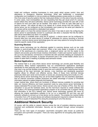 install and configure, enabling businesses to more easily adopt access control, time and 
attendance or emergency response technology. What was traditionally a complicated 
configuration and installation is now as simple as installing wireless access points on a network. 
One more area of security systems that has made great strides is in the area of security cameras. 
In some cases, local municipalities are now requesting that they get visual proof of a security 
breach before they will send authorities. Device server technology provides the user with a host 
of options for how such data can be handled. One option is to have an open data pipe on a 
security camera - this allows all data to be viewed as it comes across from the camera. The 
device server can be configured so that immediately upon power-up the serial port attached to 
the camera will be connected to a dedicated host system. 
Another option is to have the camera transmit only when it has data to send. By configuring the 
device server to automatically connect to a particular site when a character first hits the buffer, 
data will be transmitted only when it is available. 
One last option is available when using the IP protocol - a device server can be configured to 
transmit data from one serial device to multiple IP addresses for various recording or archival 
concerns. Lantronix device server technology gives the user many options for tuning the device to 
meet the specific needs of their application. 
Scanning Devices 
Device server technology can be effectively applied to scanning devices such as bar code 
readers or point-of-sale debit card scanners. When a bar code reader is located in a remote 
corner of the warehouse at a receiving dock, a single-port server can link the reader to the 
network and provide up-to-the-minute inventory information. A debit card scanner system can be 
set up at any educational, commercial or industrial site with automatic debiting per employee for 
activities, meals and purchases. A popular amusement park in the United States utilizes such a 
system to deter theft or reselling of partially-used admission tickets. 
Medical Applications 
The medical field is an area where device server technology can provide great flexibility and 
convenience. Many medical organizations now run comprehensive applications developed 
specifically for their particular area of expertise. For instance, a group specializing in orthopedics 
may have x-ray and lab facilities onsite to save time and customer effort in obtaining test results. 
Connecting all the input terminals, lab devices, x-ray machines and developing equipment 
together allows for efficient and effective service. Many of these more technical devices 
previously relied upon serial communication or worse yet, processing being done locally on a PC. 
Utilizing device server technology they can all be linked together into one seamless application. 
And an Internet connection enables physicians the added advantage of access to immediate 
information relevant to patient diagnosis and treatment. 
Larger medical labs, where there are hundreds of different devices available for providing test 
data, can improve efficiency and lower equipment costs by using device server technology to 
replace dedicated PCs at each device. Device servers only cost a fraction of PCs. And, the cost 
calculation is not just the hardware alone, but the man-hours required to create software that 
would allow a PC-serial-port-based applications program to be converted into a program linking 
that information to the PC's network port. Device server technology resolves this issue by 
allowing the original applications software to be run on a networked PC and then use port 
redirector software to connect up to that device via the network. This enables the medical facility 
to transition from a PC at each device and software development required to network that data, to 
using only a couple of networked PCs doing the processing for all of the devices. 
Additional Network Security 
Of course, with the ability to network devices comes the risk of outsiders obtaining access to 
important and confidential information. Security can be realized through various encryption 
methods. 
There are two main types of encryption: asymmetric encryption (also known as public-key 
encryption) and symmetric encryption. There are many algorithms for encrypting data based on 
these types. 
 