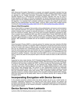 AES 
AES (Advanced Encryption Standards) is a popular and powerful encryption standard that has 
not been broken. Select Lantronix device servers feature a NIST-certified implementation of AES 
as specified by the Federal Information Processing Specification (FIPS-197). This standard 
specifies Rijndael as a FIPS-approved symmetric encryption algorithm that may be used to 
protect sensitive information. A common consideration for device networking devices is that they 
support AES and are validated against the standard to demonstrate that they properly implement 
the algorithm. It is important that a validation certificate is issued to the product’s vendor which 
states that the implementation has been tested. Lantronix offers several AES certified devices 
including the AES Certified SecureBox SDS1100 and the AES Certified SecureBox SDS2100. 
Secure Shell Encryption 
Secure Shell (SSH) is a program that provides strong authentication and secure communications 
over unsecured channels. It is used as a replacement for Telnet, rlogin, rsh, and rcp, to log into 
another computer over a network, to execute commands in a remote machine, and to move files 
from one machine to another. AES is one of the many encryption algorithms supported by SSH. 
Once a session key is established SSH uses AES to protect data in transit. Both SSH and AES 
are extremely important to overall network security by maintaining strict authentication for 
protection against intruders as well as symmetric encryption to protect transmission of dangerous 
packets. AES certification is reliable and can be trusted to handle the highest network security 
issues. 
WEP 
Wired Equivalent Privacy (WEP) is a security protocol for wireless local area networks (WLANs) 
which are defined in the 802.11b standard. WEP is designed to provide the same level of security 
as that of a wired LAN, however LANs provide more security by their inherent physical structure 
that can be protected from unauthorized access. WLANs, which are over radio waves, do not 
have the same physical structure and therefore are more vulnerable to tampering. WEP provides 
security by encrypting data over radio waves so that it is protected as it is transmitted from one 
end point to another. However, it has been found that WEP is not as secure as once believed. 
WEP is used at the data link and physical layers of the OSI model and does not offer end-to-end 
security. 
WPA 
Supported by many newer devices, Wi-Fi Protected Access (WPA) is a Wi-Fi standard that was 
designed to improve upon the security features of WEP. WPA technology works with existing Wi- 
Fi products that have been enabled with WEP, but WPA includes two improvements over WEP. 
The first is improved data encryption via the temporal key integrity protocol (TKIP), which 
scrambles keys using a hashing algorithm and adds an integrity-checking feature to ensure that 
keys haven’t been tampered with. The second is user authentication through the extensible 
authentication protocol (EAP). EAP is built on a secure public-key encryption system, ensuring 
that only authorized network users have access. EAP is generally missing from WEP, which 
regulates access to a wireless network based on the computer’s hardware-specific MAC Address. 
Since this information can be easily stolen, there is an inherent security risk in relying on WEP 
encryption alone. 
Incorporating Encryption with Device Servers 
In the simplest connection scheme where two device servers are set up as a serial tunnel, no 
encryption application programming is required since both device servers can perform the 
encryption automatically. However, in the case where a host-based application is interacting with 
the serial device through its own network connection, modification of the application is required to 
support data encryption. 
Device Servers from Lantronix 
Lantronix offers the following device servers to meet a variety of needs. 
 