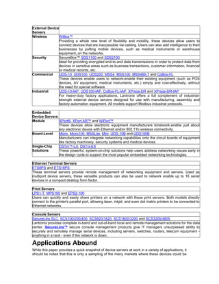 External Device 
Servers 
Wireless WiBox™ 
Providing a whole new level of flexibility and mobility, these devices allow users to 
connect devices that are inaccessible via cabling. Users can also add intelligence to their 
businesses by putting mobile devices, such as medical instruments or warehouse 
equipment, on the networks. 
Security SecureBox™ SDS1100 and SDS2100 
Ideal for providing encrypted end-to-end data transmissions in order to protect data from 
devices in sensitive areas such as business transactions, customer information, financial 
or medical records, etc. 
Commercial UDS-10, UDS100, UDS200, MSS4, MSS100, MSS485-T and CoBox-FL 
These devices enable users to network-enable their existing equipment (such as POS 
devices, AV equipment, medical instruments, etc.) simply and cost-effectively, without 
the need for special software. 
Industrial UDS-10-IAP, UDS100-IAP, CoBox-FL-IAP, XPress-DR and XPress-DR-IAP 
For heavy-duty factory applications, Lantronix offers a full complement of industrial-strength 
external device servers designed for use with manufacturing, assembly and 
factory automation equipment. All models support Modbus industrial protocols. 
Embedded 
Device Servers 
Module XPort®, XPort AR™ and WiPort™ 
These devices allow electronic equipment manufacturers tonetwork-enable just about 
any electronic device with Ethernet and/or 802.11b wireless connectivity. 
Board-Level Micro, Micro100, MSSLite, Mini, UDS-10B and UDS100B 
Manufacturers can integrate networking capabilities onto the circuit boards of equipment 
like factory machinery, security systems and medical devices. 
Single-Chip 
Solutions 
DSTni™-LX, DSTni-EX 
These powerful, system-on-chip solutions help users address networking issues early in 
the design cycle to support the most popular embedded networking technologies. 
Ethernet Terminal Servers 
ETS8PS and ETS16PS 
These terminal servers provide remote management of networking equipment and servers. Used as 
multiport device servers, these versatile products can also be used to network enable up to 16 serial 
devices in a compact desktop form factor. 
Print Servers 
LPS1-T, MPS100 and EPS2-100 
Users can quickly and easily share printers on a network with these print servers. Both models directly 
connect to the printer's parallel port, allowing laser, inkjet, and even dot matrix printers to be connected to 
Ethernet networks. 
Console Servers 
SecureLinx SLC, SCS100/200/400, SCS820/1620, SCS1600/3200 and SCS3205/4805 
Lantronix provides complete in-band and out-of-band local and remote management solutions for the data 
center. SecureLinx™ secure console management products give IT managers unsurpassed ability to 
securely and remotely manage serial devices, including servers, switches, routers, telecom equipment - 
anything in a rack - even if the network is down. 
Applications Abound 
While this paper provides a quick snapshot of device servers at work in a variety of applications, it 
should be noted that this is only a sampling of the many markets where these devices could be 
 