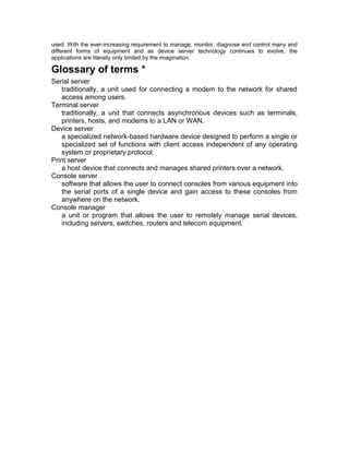 used. With the ever-increasing requirement to manage, monitor, diagnose and control many and 
different forms of equipment and as device server technology continues to evolve, the 
applications are literally only limited by the imagination. 
Glossary of terms * 
Serial server 
traditionally, a unit used for connecting a modem to the network for shared 
access among users. 
Terminal server 
traditionally, a unit that connects asynchronous devices such as terminals, 
printers, hosts, and modems to a LAN or WAN. 
Device server 
a specialized network-based hardware device designed to perform a single or 
specialized set of functions with client access independent of any operating 
system or proprietary protocol. 
Print server 
a host device that connects and manages shared printers over a network. 
Console server 
software that allows the user to connect consoles from various equipment into 
the serial ports of a single device and gain access to these consoles from 
anywhere on the network. 
Console manager 
a unit or program that allows the user to remotely manage serial devices, 
including servers, switches, routers and telecom equipment. 
 